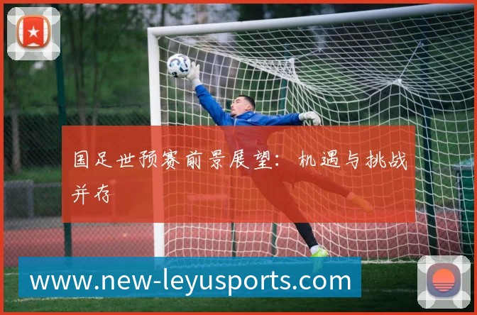 国足世预赛前景展望：机遇与挑战并存