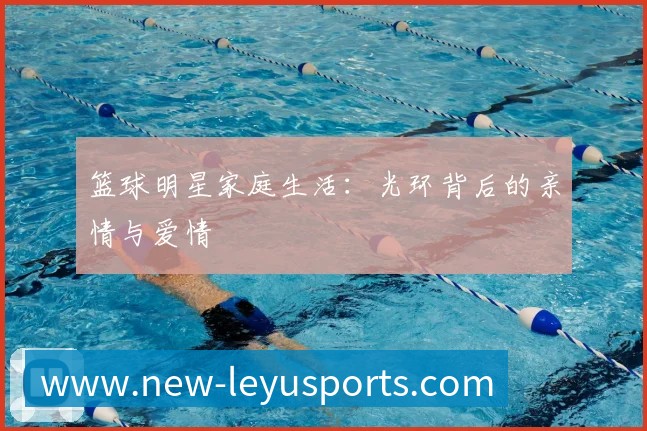篮球明星家庭生活：光环背后的亲情与爱情