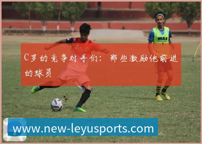 C罗的竞争对手们：那些激励他前进的球员
