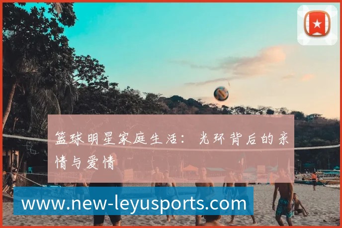 篮球明星家庭生活:光环背后的亲情与爱情