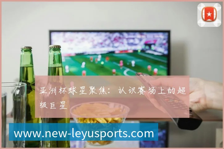 亚洲杯球星聚焦:认识赛场上的超级巨星